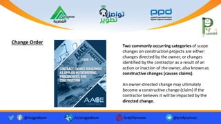 Two commonly occurring categories of scope
changes on construction projects are either:
changes directed by the owner, or changes
identified by the contractor as a result of an
action or inaction of the owner, also known as
constructive changes (causes claims).
An owner-directed change may ultimately
become a constructive change (claim) if the
contractor believes it will be impacted by the
directed change.
Change Order
@magedkom /in/magedkom ArabPlanners @profplanner
Facebook Icon - Free Download, PNG and Vector
Youtube Logo Icon, Youtube Icon, Youtube Vector, Youtube PNG and ...
Twitter twitter button twitter logo icon - Popular Social Media ...
 