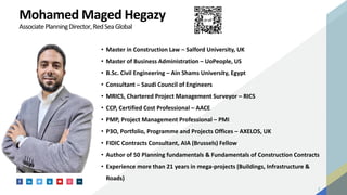 2
Mohamed Maged Hegazy
AssociatePlanningDirector,RedSeaGlobal
• Master in Construction Law – Salford University, UK
• Master of Business Administration – UoPeople, US
• B.Sc. Civil Engineering – Ain Shams University, Egypt
• Consultant – Saudi Council of Engineers
• MRICS, Chartered Project Management Surveyor – RICS
• CCP, Certified Cost Professional – AACE
• PMP, Project Management Professional – PMI
• P3O, Portfolio, Programme and Projects Offices – AXELOS, UK
• FIDIC Contracts Consultant, AIA (Brussels) Fellow
• Author of 50 Planning fundamentals & Fundamentals of Construction Contracts
• Experience more than 21 years in mega-projects (Buildings, Infrastructure &
Roads)
 