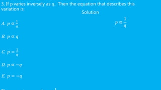 3. If p varies inversely as 𝑞. Then the equation that describes this
variation is:
A. 𝑝 ∝
1
𝑞
B. 𝑝 ∝ 𝑞
C. 𝑝 =
1
𝑞
D. 𝑝 ∝ −𝑞
E. 𝑝 = −𝑞
Solution
𝑝 ∝
1
𝑞
 