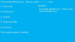 4. If p varies directly as 𝑞. Then 𝑞 varies----------- as 𝑝.
A. 𝑖𝑛𝑣𝑒𝑟𝑠𝑒𝑙𝑦
B. 𝑖𝑛𝑑𝑖𝑟𝑒𝑐𝑡𝑙𝑦
C. 𝑗𝑜𝑖𝑛𝑡𝑙𝑦
D. Proportionally
E. 𝑑𝑖𝑟𝑒𝑐𝑡𝑙𝑦
The correct answer is directly
Solution
If p varies directly as 𝑞. Then 𝑞 also
varies directly as 𝑝.
 
