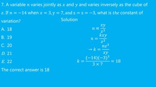 7. A variable 𝑛 varies jointly as 𝑥 and 𝑦 and varies inversely as the cube of
𝑧. If 𝑛 = −14 when 𝑥 = 3, y = 7, and z = z = −3, what is 𝑡ℎ𝑒 constant of
variation?
A. 18
B. 19
C. 20
D. 21
E. 22
The correct answer is 18
Solution
𝑛 ∝
𝑥𝑦
𝑧3
𝑛 =
𝑘𝑥𝑦
𝑧3
→ 𝑘 =
𝑛𝑧3
𝑥𝑦
𝑘 =
(−14)(−3)3
3 × 7
= 18
 