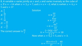 8. A variable 𝑛 varies jointly as 𝑥 and 𝑦 and varies inversely as the cube of
𝑧. If 𝑛 = −14 when 𝑥 = 3, y = 7, and z = z = −3, what is 𝑛when 𝑥 = 4, y =
5 and z = 3?
A.
4
3
B.
40
3
C.
3
40
D. −
40
3
E. −
30
7
The correct answer is
40
3
Solution
𝑛 ∝
𝑥𝑦
𝑧3
𝑛 =
𝑘𝑥𝑦
𝑧3
→ 𝑘 =
𝑛𝑧3
𝑥𝑦
𝑘 =
(−14)(−3)3
3 × 7
= 18
Now when 𝑥 = 4, 𝑦 = 5, 𝑎𝑛𝑑 𝑧 = 3.
𝑛 =
18 × 4 × 5
33
=
40
3
 