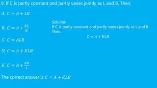 9. If C is partly constant and partly varies jointly as L and B. Then;
A. 𝐶 = 𝐴 + 𝐿𝐵
B. 𝐶 = 𝐴 +
𝐾𝐿
𝐵
C. 𝐶 = 𝐴𝐿𝐵
D. 𝐶 = 𝐴 + 𝐾𝐿𝐵
E. 𝐶 = 𝐴 +
𝐾𝐵
𝐿
The correct answer is 𝐶 = 𝐴 + 𝐾𝐿𝐵
Solution
If C is partly constant and partly varies jointly as L and B.
Then;
𝐶 = 𝐴 + 𝐾𝐿𝐵
 