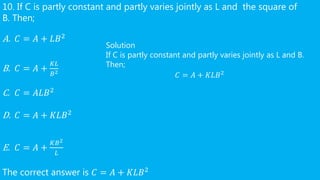 10. If C is partly constant and partly varies jointly as L and the square of
B. Then;
A. 𝐶 = 𝐴 + 𝐿𝐵2
B. 𝐶 = 𝐴 +
𝐾𝐿
𝐵2
C. 𝐶 = 𝐴𝐿𝐵2
D. 𝐶 = 𝐴 + 𝐾𝐿𝐵2
E. 𝐶 = 𝐴 +
𝐾𝐵2
𝐿
The correct answer is 𝐶 = 𝐴 + 𝐾𝐿𝐵2
Solution
If C is partly constant and partly varies jointly as L and B.
Then;
𝐶 = 𝐴 + 𝐾𝐿𝐵2
 