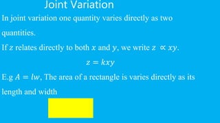Joint Variation
In joint variation one quantity varies directly as two
quantities.
If 𝑧 relates directly to both 𝑥 and 𝑦, we write 𝑧 ∝ 𝑥𝑦.
𝑧 = 𝑘𝑥𝑦
E.g 𝐴 = 𝑙𝑤, The area of a rectangle is varies directly as its
length and width
 