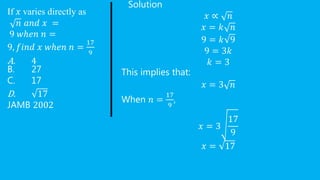 Solution
𝑥 ∝ 𝑛
𝑥 = 𝑘 𝑛
9 = 𝑘 9
9 = 3𝑘
𝑘 = 3
This implies that:
𝑥 = 3 𝑛
When 𝑛 =
17
9
,
𝑥 = 3
17
9
𝑥 = 17
If 𝑥 varies directly as
𝑛 𝑎𝑛𝑑 𝑥 =
9 𝑤ℎ𝑒𝑛 𝑛 =
9, 𝑓𝑖𝑛𝑑 𝑥 𝑤ℎ𝑒𝑛 𝑛 =
17
9
A. 4
B. 27
C. 17
D. 17
JAMB 2002
 