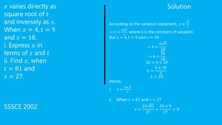 𝑥 varies directly as
square root of 𝑡
and inversely as 𝑠.
When 𝑥 = 4, 𝑡 = 9
and 𝑠 = 18.
i. Express 𝑥 in
terms of 𝑠 and 𝑡
ii. Find 𝑥, when
𝑡 = 81 and
𝑠 = 27.
SSSCE 2002
Solution
According to the variation statement, 𝑥 ∝
𝑡
𝑠
→ 𝑥 =
𝑘 𝑡
𝑠
, where k is the constant of variation.
But 𝑥 = 4, 𝑡 = 9 𝑎𝑛𝑑 𝑠 = 18
→ 4 =
𝑘 9
18
→ 4 =
3𝑘
18
3𝑘 = 4 × 18
𝑘 =
4 × 18
3
𝑘 = 24
Hence,
i. 𝑥 =
24 𝑡
𝑠
ii. When 𝑡 = 81 and 𝑠 = 27
𝑥 =
24 81
27
=
24 × 9
27
= 8
 