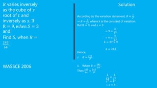 𝑅 varies inversely
as the cube of 𝑠
root of 𝑡 and
inversely as 𝑠. If
R = 9, 𝑤ℎ𝑒𝑛 𝑆 = 3
and
Find 𝑆, when 𝑅 =
243
64
.
WASSCE 2006
Solution
According to the variation statement, 𝑅 ∝
1
𝑠3
→ 𝑅 =
𝑘
𝑠3, where k is the constant of variation.
But R = 9, 𝑎𝑛𝑑 𝑠 = 3
→ 9 =
𝑘
33
→ 9 =
𝑘
27
𝑘 = 27 × 9
𝑘 = 243
Hence,
i. 𝑅 =
243
𝑠3
ii. When 𝑅 =
243
64
,
Then
243
64
=
243
𝑆3
1
64
=
1
𝑠3
𝑠3
= 43
∴ 𝑠 = 4
 