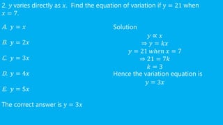 2. 𝑦 varies directly as 𝑥. Find the equation of variation if y = 21 when
𝑥 = 7.
A. 𝑦 = 𝑥
B. 𝑦 = 2𝑥
C. 𝑦 = 3𝑥
D. 𝑦 = 4𝑥
E. 𝑦 = 5𝑥
The correct answer is y = 3𝑥
Solution
𝑦 ∝ 𝑥
⇒ 𝑦 = 𝑘𝑥
𝑦 = 21 𝑤ℎ𝑒𝑛 𝑥 = 7
⇒ 21 = 7𝑘
𝑘 = 3
Hence the variation equation is
𝑦 = 3𝑥
 