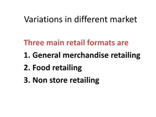 Variations in different market
Three main retail formats are
1. General merchandise retailing
2. Food retailing
3. Non store retailing
 