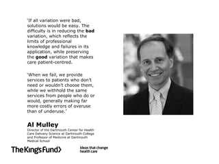 ‘ If all variation were bad, solutions would be easy. The difficulty is in reducing the  bad  variation, which reflects the limits of professional knowledge and failures in its application, while preserving the  good  variation that makes care patient-centred.  ‘ When we fail, we provide services to patients who don’t need or wouldn’t choose them, while we withhold the same services from people who do or would, generally making far more costly errors of overuse than of underuse.’ Al Mulley Director of the Dartmouth Center for Health Care Delivery Science at Dartmouth College and Professor of Medicine at Dartmouth Medical School 
