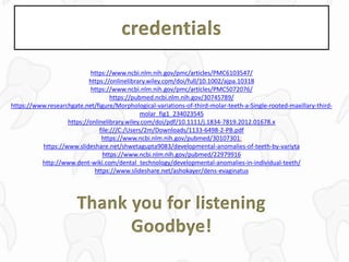 credentials
https://www.ncbi.nlm.nih.gov/pmc/articles/PMC6103547/
https://onlinelibrary.wiley.com/doi/full/10.1002/ajpa.10318
https://www.ncbi.nlm.nih.gov/pmc/articles/PMC5072076/
https://pubmed.ncbi.nlm.nih.gov/30745789/
https://www.researchgate.net/figure/Morphological-variations-of-third-molar-teeth-a-Single-rooted-maxillary-third-
molar_fig1_234023545
https://onlinelibrary.wiley.com/doi/pdf/10.1111/j.1834-7819.2012.01678.x
file:///C:/Users/2m/Downloads/1133-6498-2-PB.pdf
https://www.ncbi.nlm.nih.gov/pubmed/30107301:
https://www.slideshare.net/shwetagupta9083/developmental-anomalies-of-teeth-by-variyta
https://www.ncbi.nlm.nih.gov/pubmed/22979916
http://www.dent-wiki.com/dental_technology/developmental-anomalies-in-individual-teeth/
https://www.slideshare.net/ashokayer/dens-evaginatus
Thank you for listening
Goodbye!
 