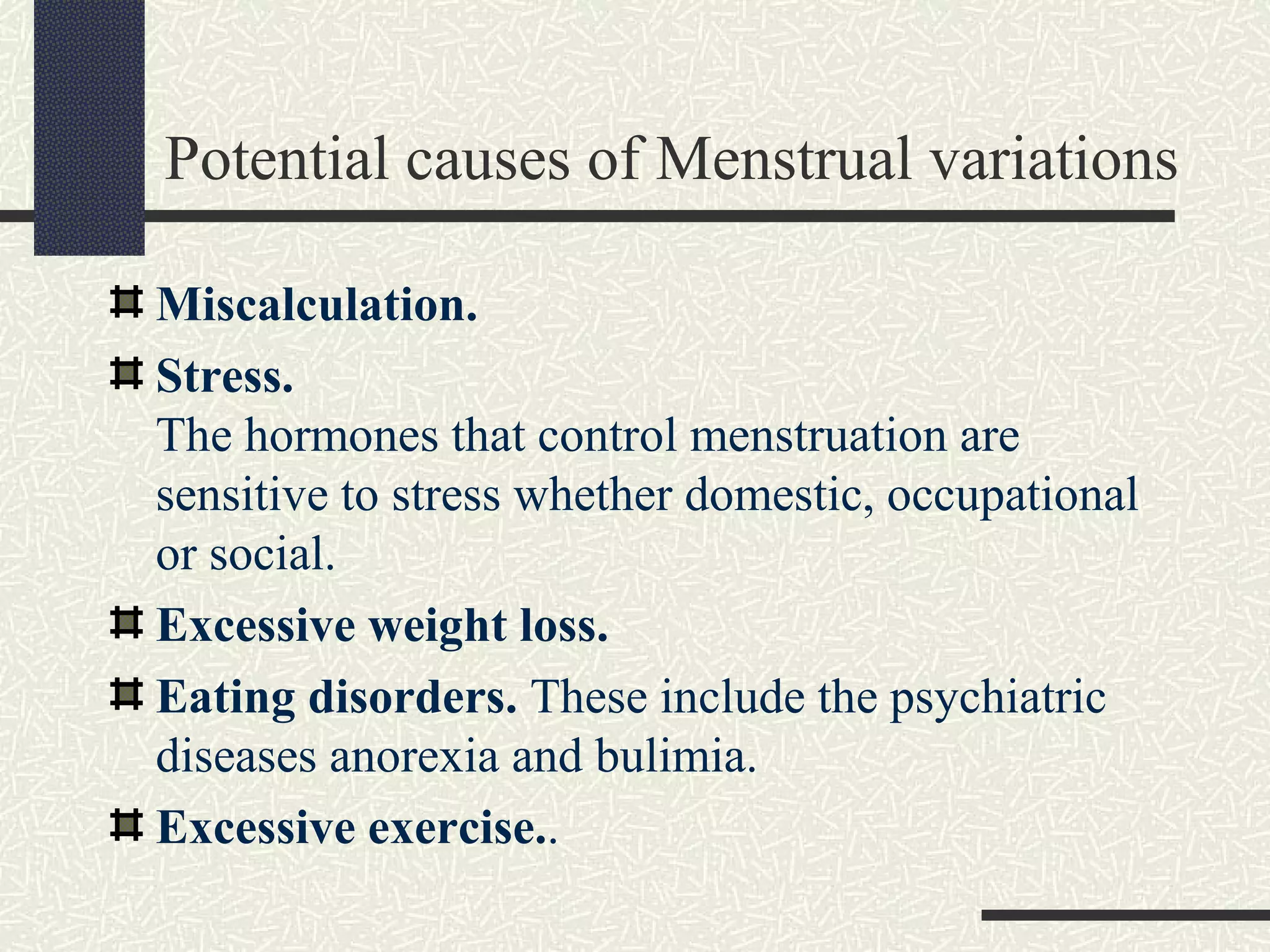 Potential causes of Menstrual variations
Miscalculation.
Stress.
The hormones that control menstruation are
sensitive to stress whether domestic, occupational
or social.
Excessive weight loss.
Eating disorders. These include the psychiatric
diseases anorexia and bulimia.
Excessive exercise..
 