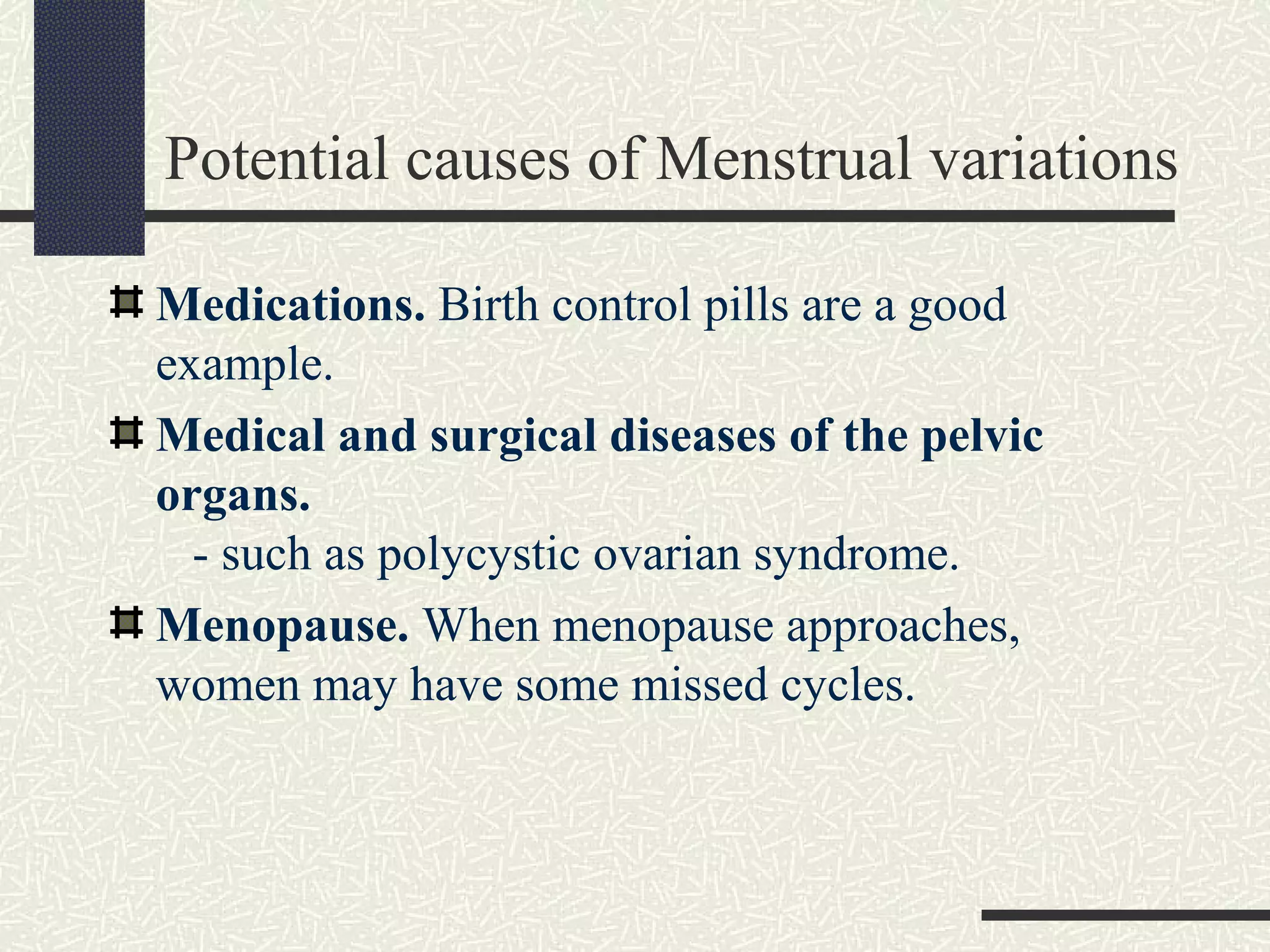 Potential causes of Menstrual variations
Medications. Birth control pills are a good
example.
Medical and surgical diseases of the pelvic
organs.
- such as polycystic ovarian syndrome.
Menopause. When menopause approaches,
women may have some missed cycles.
 