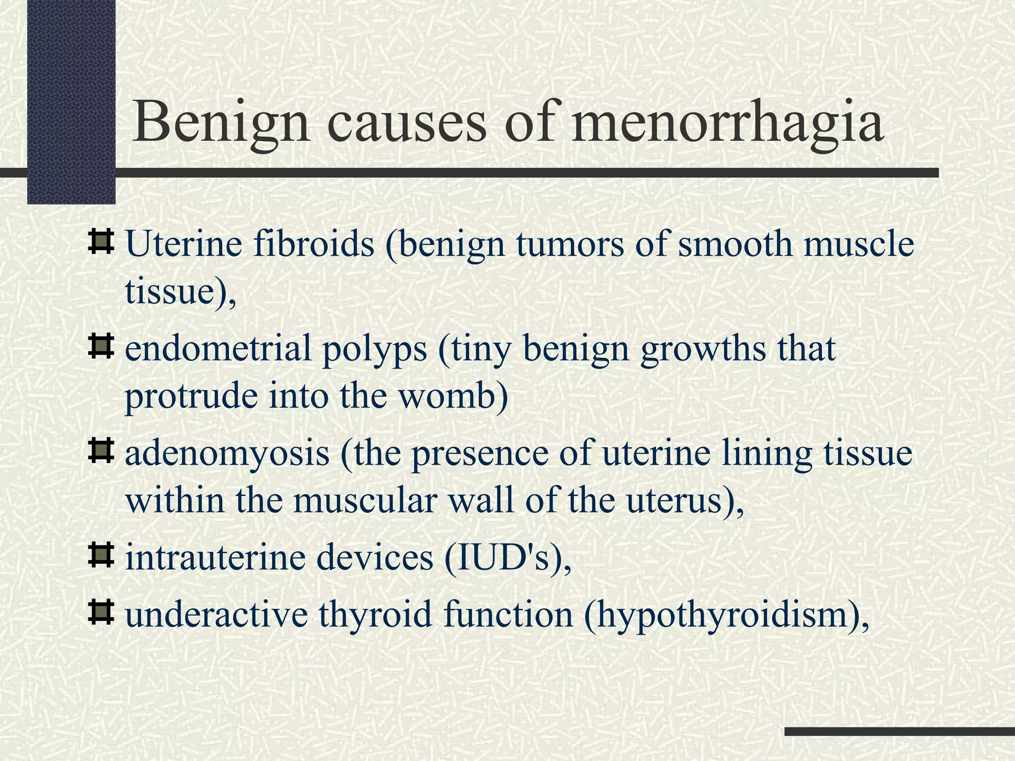 Benign causes of menorrhagia
Uterine fibroids (benign tumors of smooth muscle
tissue),
endometrial polyps (tiny benign growths that
protrude into the womb)
adenomyosis (the presence of uterine lining tissue
within the muscular wall of the uterus),
intrauterine devices (IUD's),
underactive thyroid function (hypothyroidism),
 