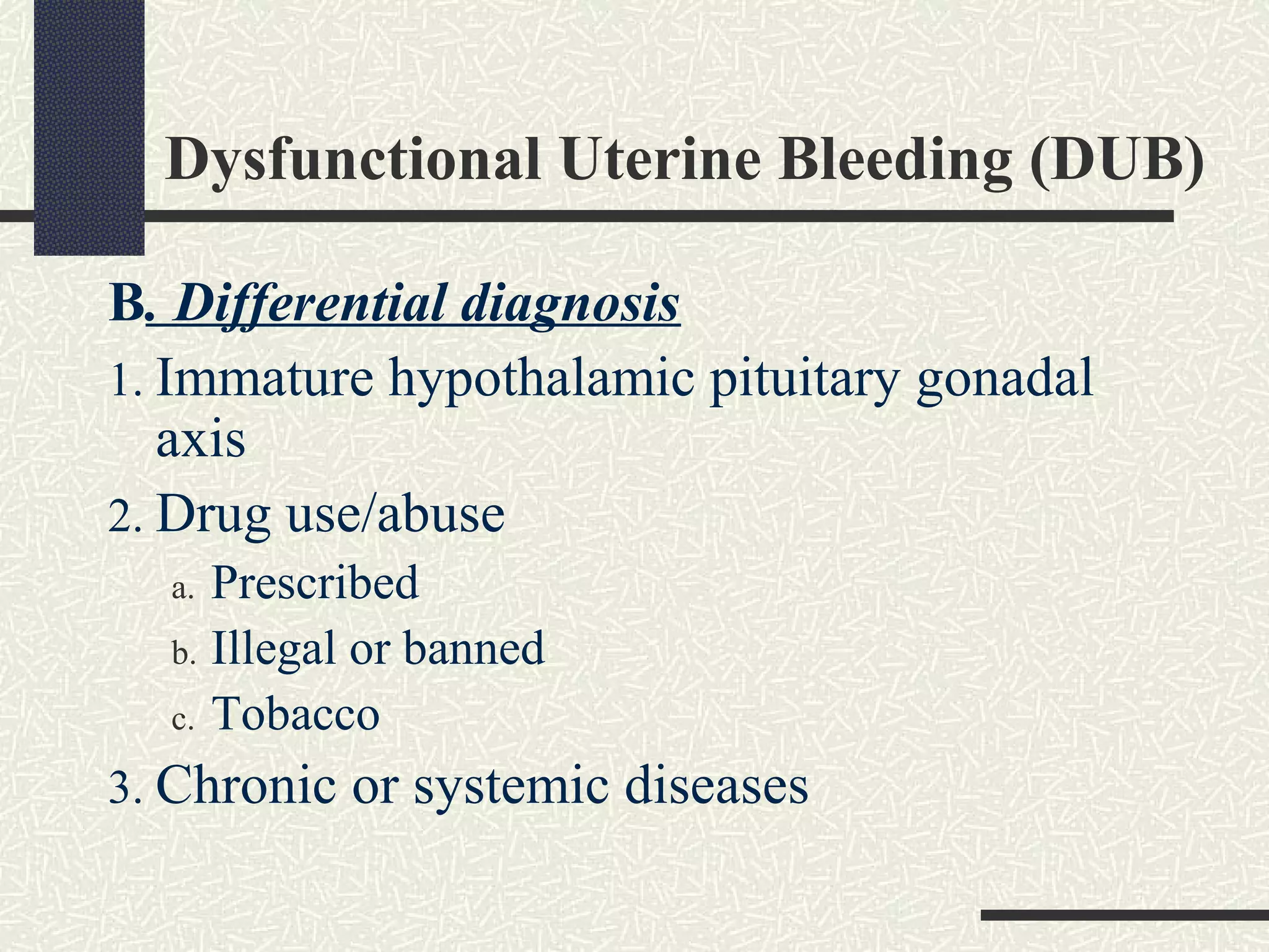 Dysfunctional Uterine Bleeding (DUB)
B. Differential diagnosis
1. Immature hypothalamic pituitary gonadal
axis
2. Drug use/abuse
a. Prescribed
b. Illegal or banned
c. Tobacco
3. Chronic or systemic diseases
 