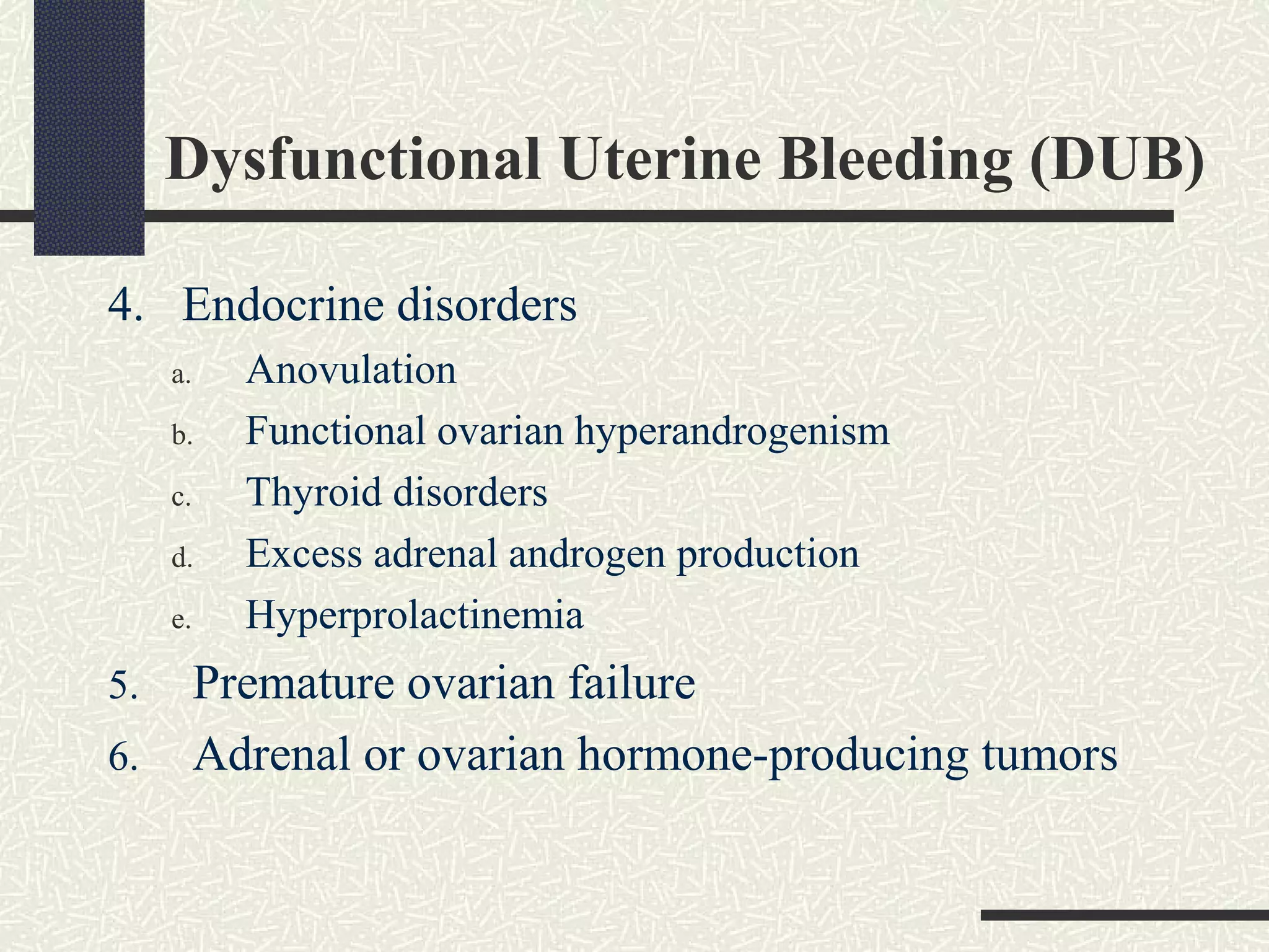Dysfunctional Uterine Bleeding (DUB)
4. Endocrine disorders
a. Anovulation
b. Functional ovarian hyperandrogenism
c. Thyroid disorders
d. Excess adrenal androgen production
e. Hyperprolactinemia
5. Premature ovarian failure
6. Adrenal or ovarian hormone-producing tumors
 