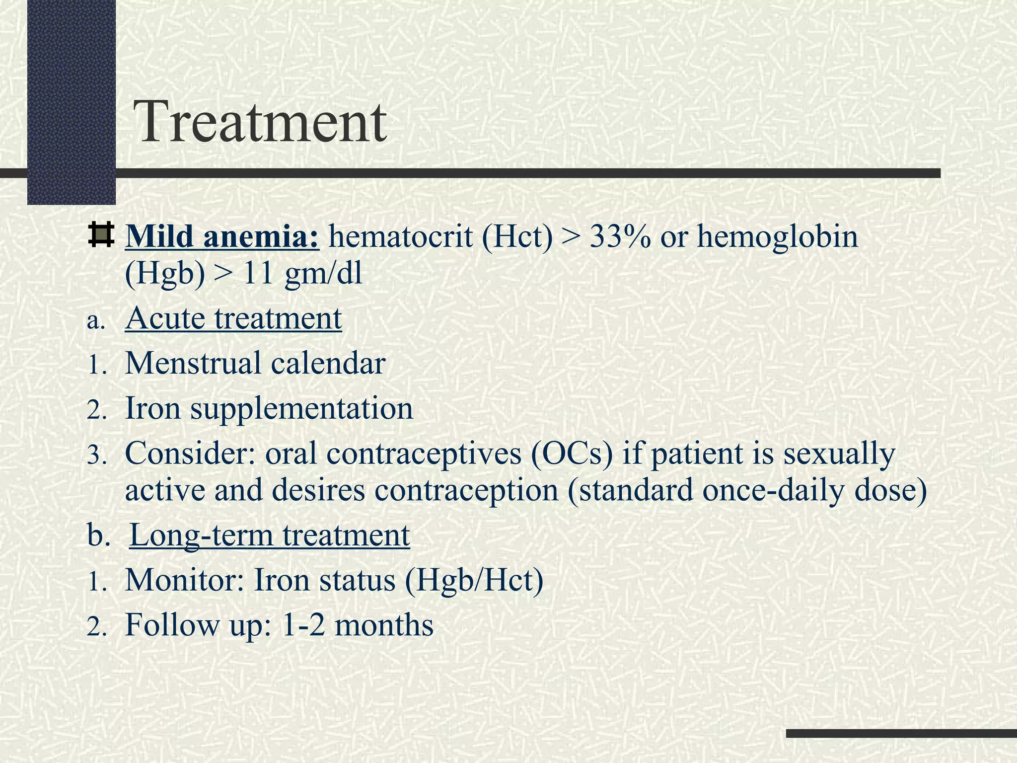 Treatment
Mild anemia: hematocrit (Hct) > 33% or hemoglobin
(Hgb) > 11 gm/dl
a. Acute treatment
1. Menstrual calendar
2. Iron supplementation
3. Consider: oral contraceptives (OCs) if patient is sexually
active and desires contraception (standard once-daily dose)
b. Long-term treatment
1. Monitor: Iron status (Hgb/Hct)
2. Follow up: 1-2 months
 