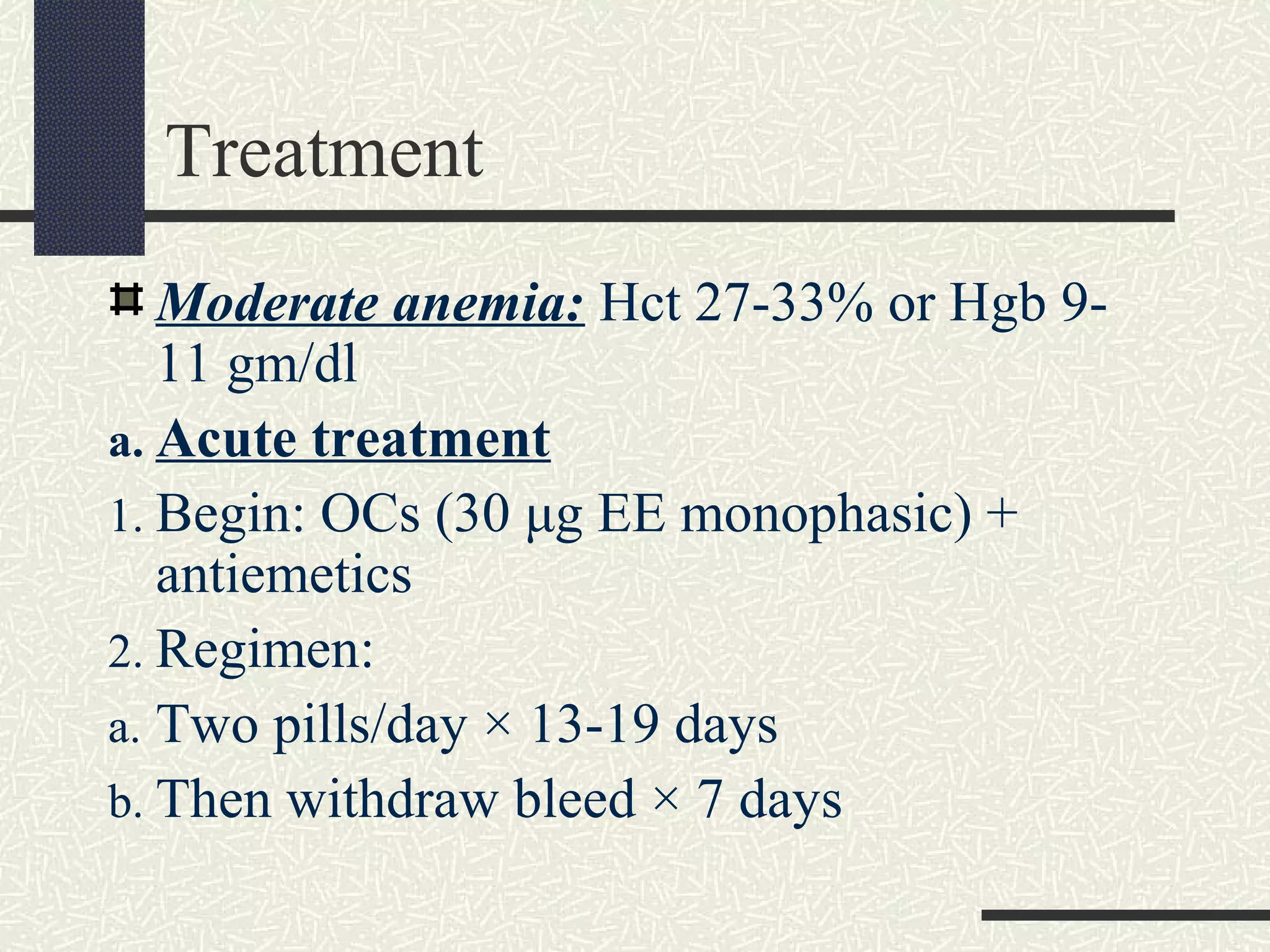 Treatment
Moderate anemia: Hct 27-33% or Hgb 9-
11 gm/dl
a. Acute treatment
1. Begin: OCs (30 μg EE monophasic) +
antiemetics
2. Regimen:
a. Two pills/day × 13-19 days
b. Then withdraw bleed × 7 days
 