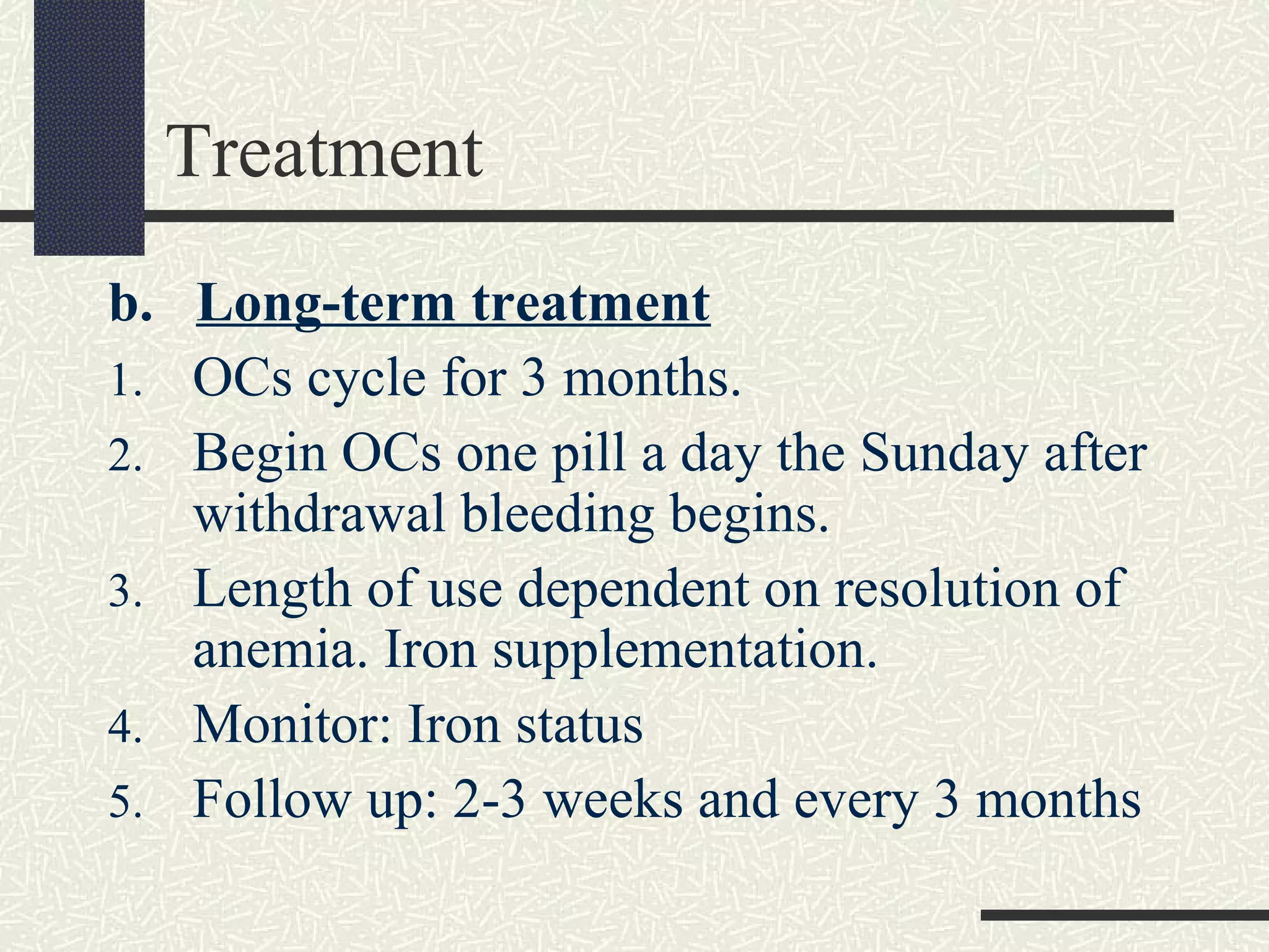 Treatment
b. Long-term treatment
1. OCs cycle for 3 months.
2. Begin OCs one pill a day the Sunday after
withdrawal bleeding begins.
3. Length of use dependent on resolution of
anemia. Iron supplementation.
4. Monitor: Iron status
5. Follow up: 2-3 weeks and every 3 months
 