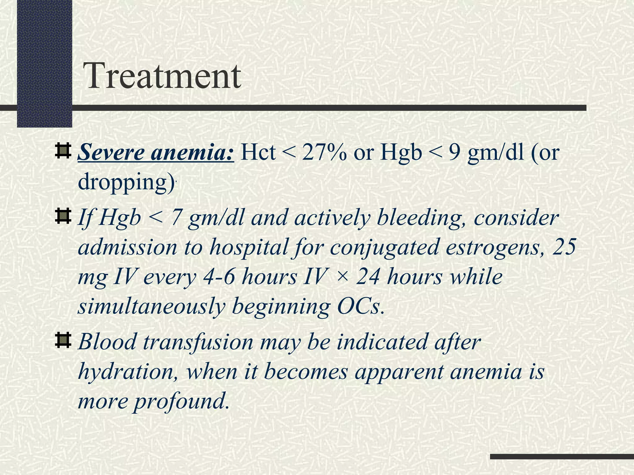 Treatment
Severe anemia: Hct < 27% or Hgb < 9 gm/dl (or
dropping).
If Hgb < 7 gm/dl and actively bleeding, consider
admission to hospital for conjugated estrogens, 25
mg IV every 4-6 hours IV × 24 hours while
simultaneously beginning OCs.
Blood transfusion may be indicated after
hydration, when it becomes apparent anemia is
more profound.
 
