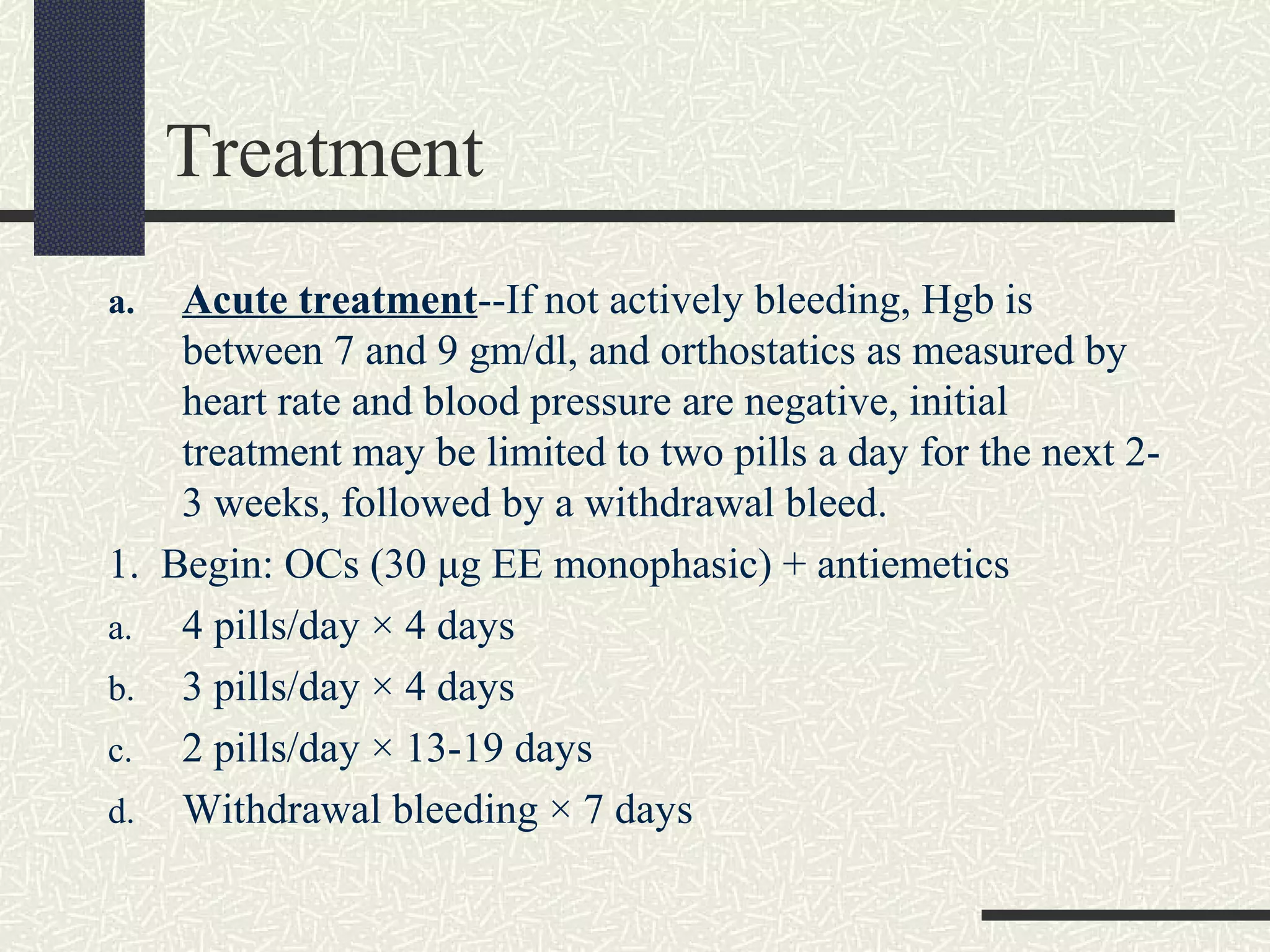 Treatment
a. Acute treatment--If not actively bleeding, Hgb is
between 7 and 9 gm/dl, and orthostatics as measured by
heart rate and blood pressure are negative, initial
treatment may be limited to two pills a day for the next 2-
3 weeks, followed by a withdrawal bleed.
1. Begin: OCs (30 μg EE monophasic) + antiemetics
a. 4 pills/day × 4 days
b. 3 pills/day × 4 days
c. 2 pills/day × 13-19 days
d. Withdrawal bleeding × 7 days
 