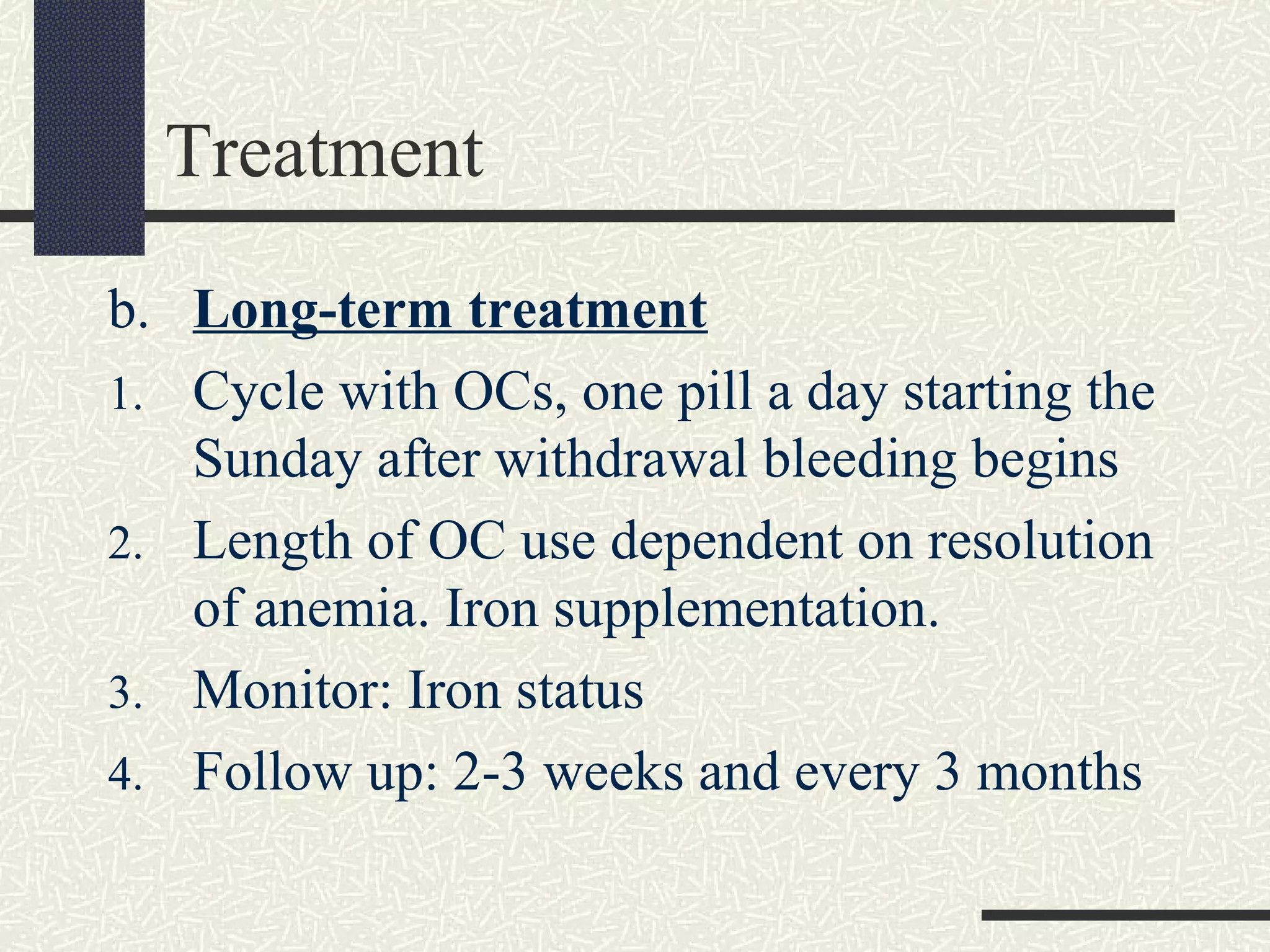 Treatment
b. Long-term treatment
1. Cycle with OCs, one pill a day starting the
Sunday after withdrawal bleeding begins
2. Length of OC use dependent on resolution
of anemia. Iron supplementation.
3. Monitor: Iron status
4. Follow up: 2-3 weeks and every 3 months
 