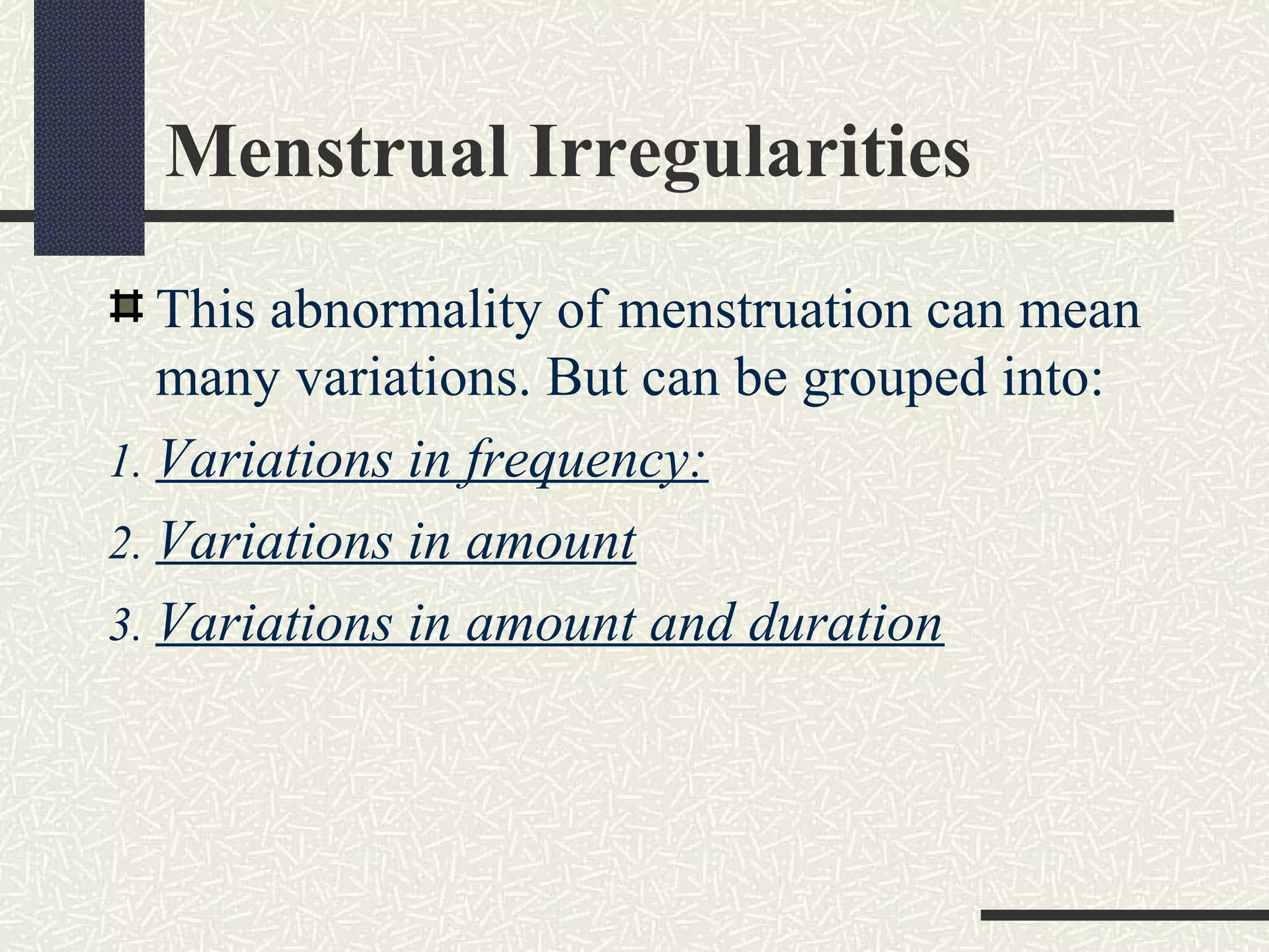 Menstrual Irregularities
This abnormality of menstruation can mean
many variations. But can be grouped into:
1. Variations in frequency:
2. Variations in amount
3. Variations in amount and duration
 