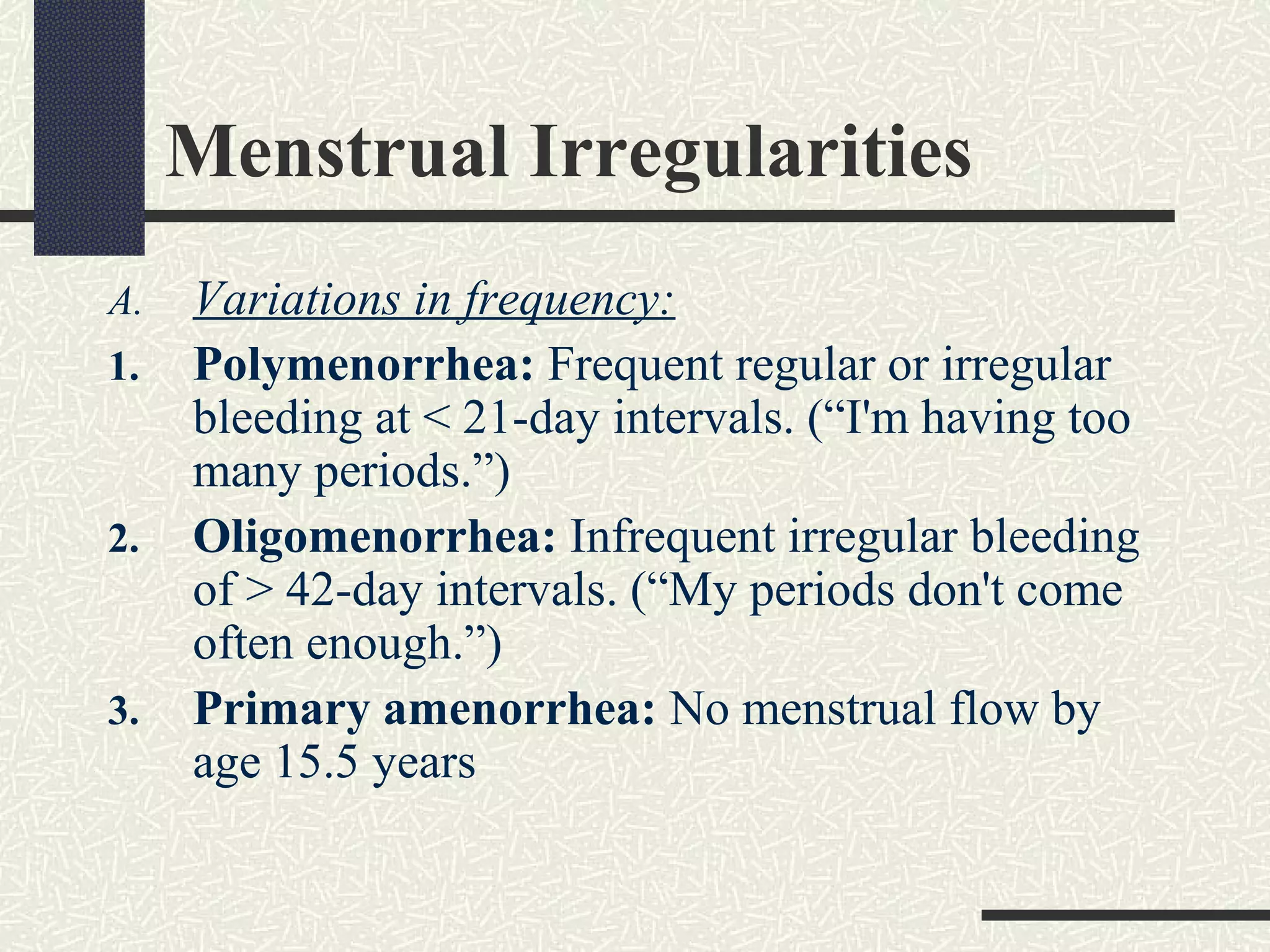 Menstrual Irregularities
A. Variations in frequency:
1. Polymenorrhea: Frequent regular or irregular
bleeding at < 21-day intervals. (“I'm having too
many periods.”)
2. Oligomenorrhea: Infrequent irregular bleeding
of > 42-day intervals. (“My periods don't come
often enough.”)
3. Primary amenorrhea: No menstrual flow by
age 15.5 years
 