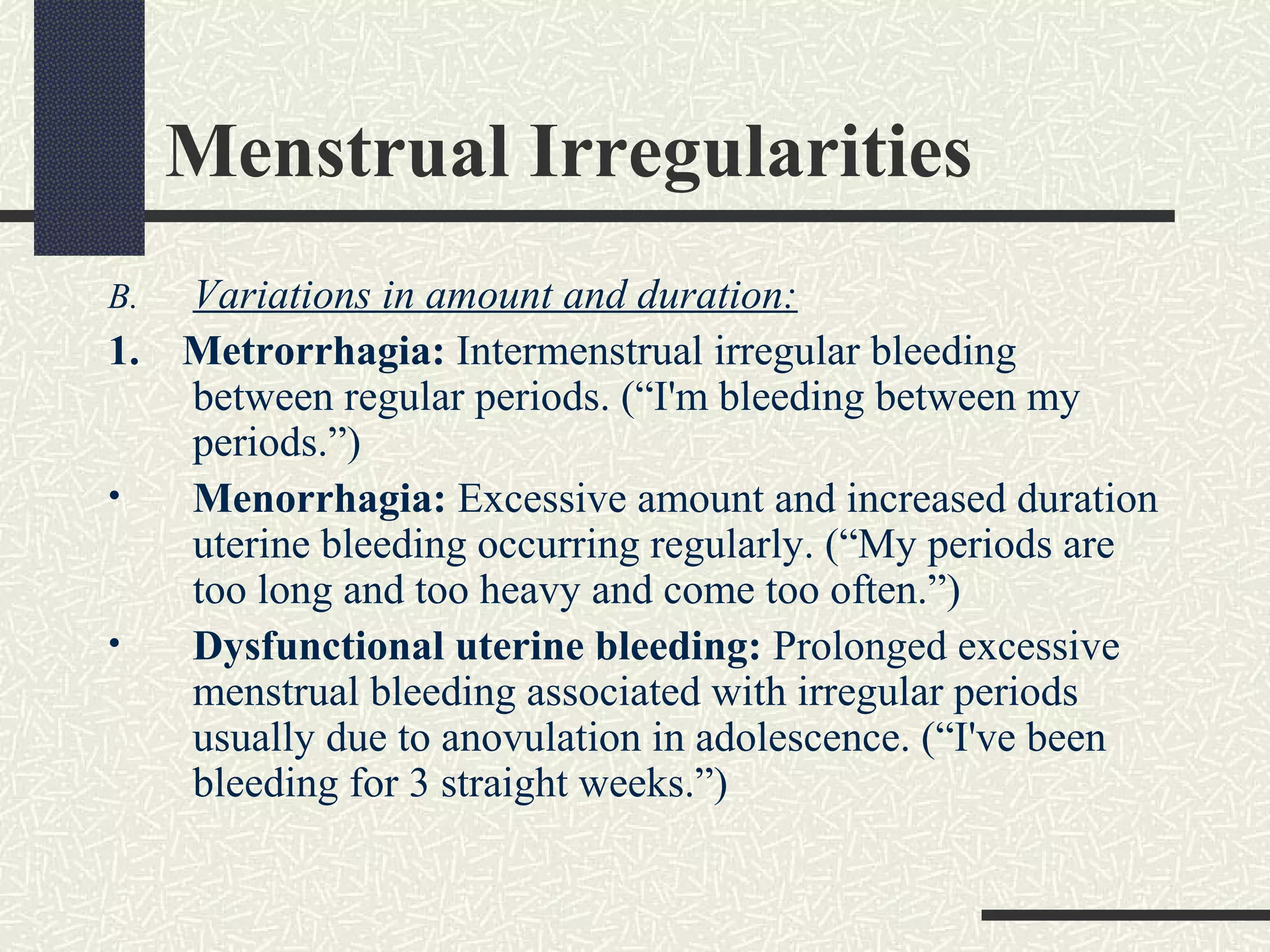 Menstrual Irregularities
B. Variations in amount and duration:
1. Metrorrhagia: Intermenstrual irregular bleeding
between regular periods. (“I'm bleeding between my
periods.”)
• Menorrhagia: Excessive amount and increased duration
uterine bleeding occurring regularly. (“My periods are
too long and too heavy and come too often.”)
• Dysfunctional uterine bleeding: Prolonged excessive
menstrual bleeding associated with irregular periods
usually due to anovulation in adolescence. (“I've been
bleeding for 3 straight weeks.”)
 