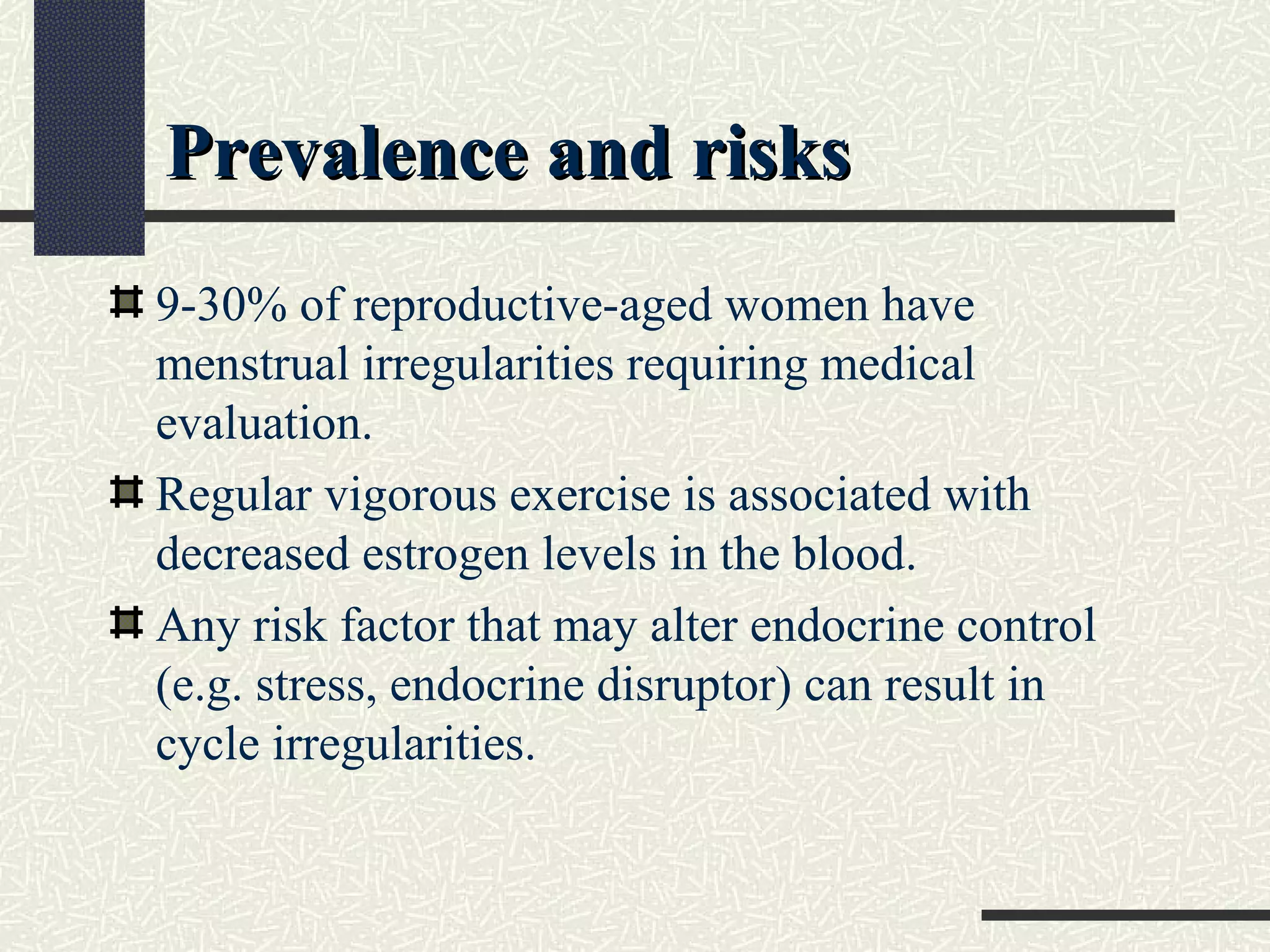 Prevalence and risksPrevalence and risks
9-30% of reproductive-aged women have
menstrual irregularities requiring medical
evaluation.
Regular vigorous exercise is associated with
decreased estrogen levels in the blood.
Any risk factor that may alter endocrine control
(e.g. stress, endocrine disruptor) can result in
cycle irregularities.
 