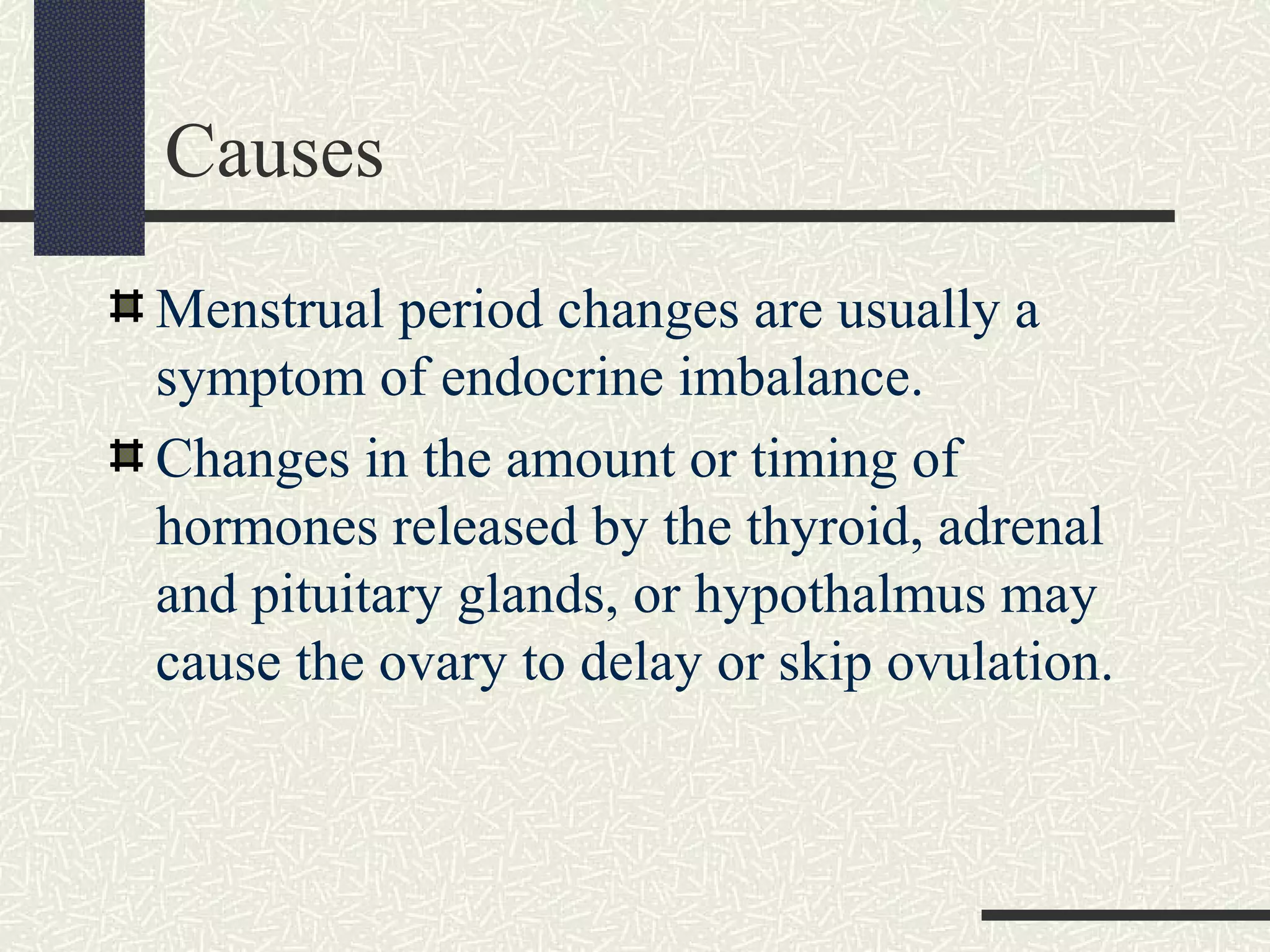 Causes
Menstrual period changes are usually a
symptom of endocrine imbalance.
Changes in the amount or timing of
hormones released by the thyroid, adrenal
and pituitary glands, or hypothalmus may
cause the ovary to delay or skip ovulation.
 