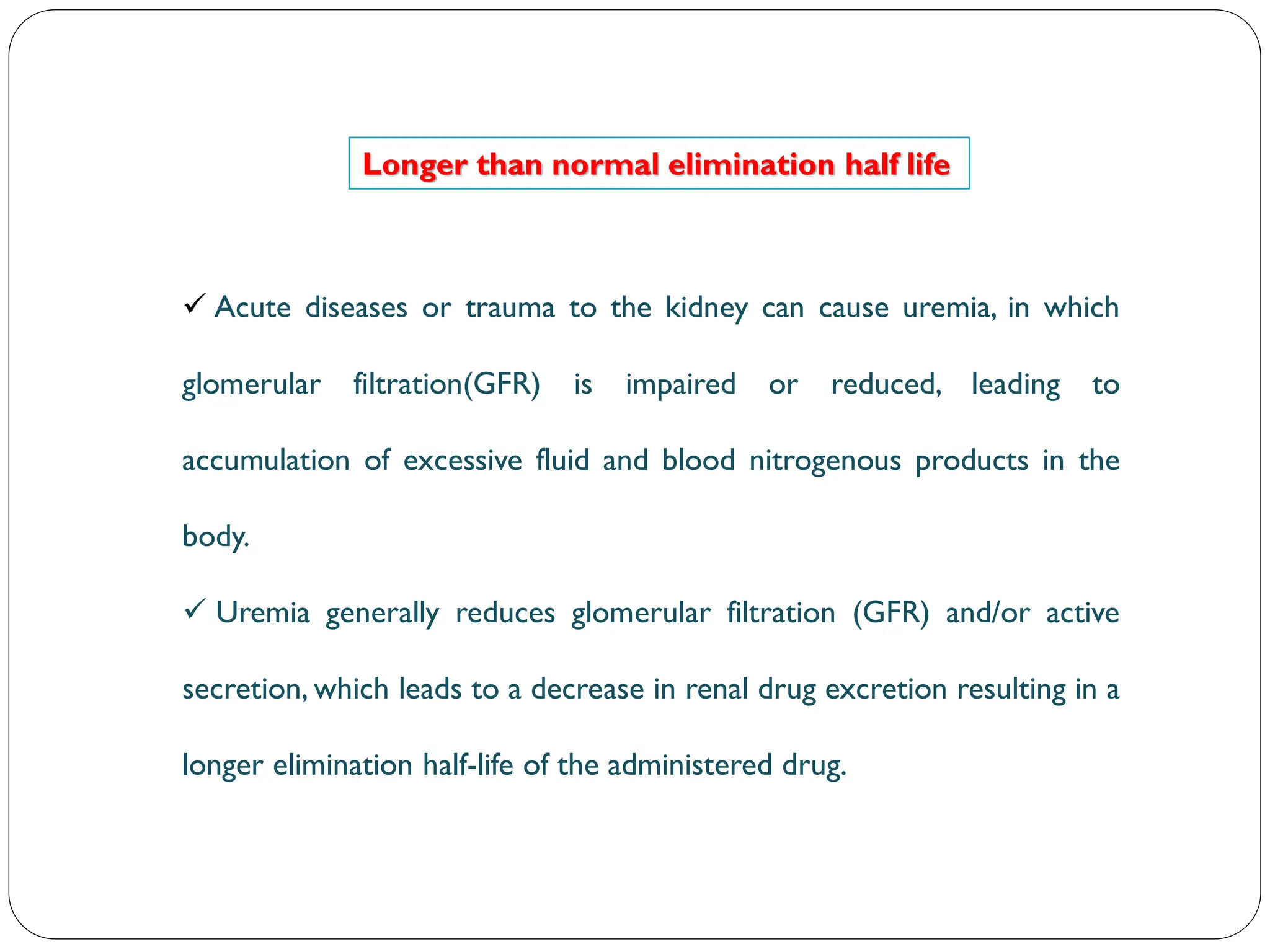 Longer than normal elimination half life
 Acute diseases or trauma to the kidney can cause uremia, in which
glomerular filtration(GFR) is impaired or reduced, leading to
accumulation of excessive fluid and blood nitrogenous products in the
body.
 Uremia generally reduces glomerular filtration (GFR) and/or active
secretion, which leads to a decrease in renal drug excretion resulting in a
longer elimination half-life of the administered drug.
 