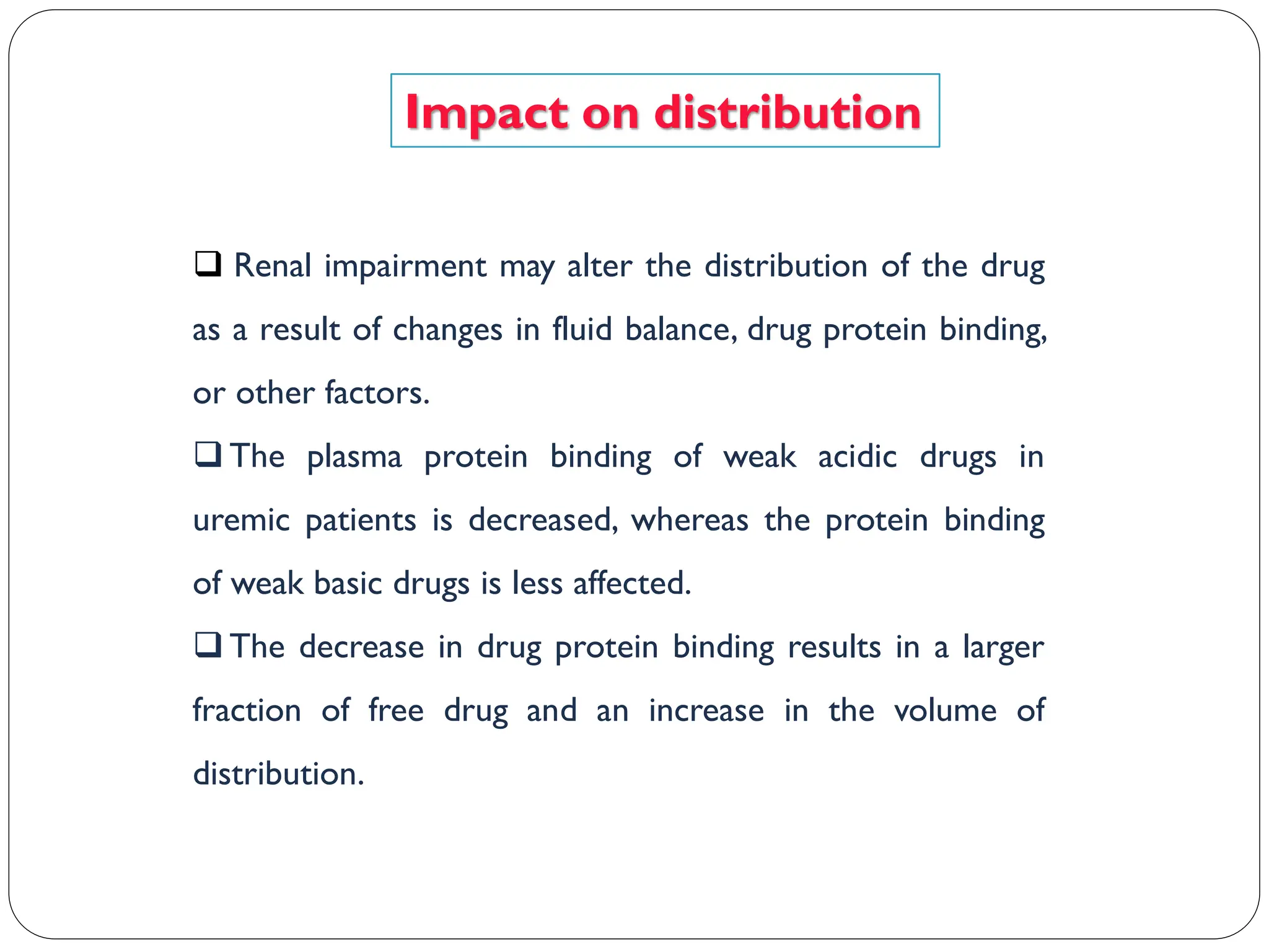 Impact on distribution
 Renal impairment may alter the distribution of the drug
as a result of changes in fluid balance, drug protein binding,
or other factors.
 The plasma protein binding of weak acidic drugs in
uremic patients is decreased, whereas the protein binding
of weak basic drugs is less affected.
 The decrease in drug protein binding results in a larger
fraction of free drug and an increase in the volume of
distribution.
 