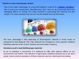 Benefits of using a thermoplastic material
One of the major advantages of using thermoplastic material for radiation shielding is
that it saves our environment. Manufacturers don’t have to be concerned about the
damaging effects of mining. The steps involved in processing this material are also
simple. It is easy to process and use as it can be shaped into any dimension.
The main advantage is that disposing of thermoplastic material is much easier as
compared to lead disposal. This new material has emerged as more popular radiation
shielding materials to be used in medical and ammunition industry.
Variations used in lead shielding type materials
As far as radiation is concerned, it is believed to offer with adverse effects on our
environment and health. The selection of gammaray shielding material has to be done
wisely. Some common variations of these materials used are mentioned here below.
 