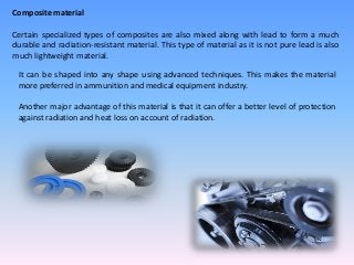 Composite material
Certain specialized types of composites are also mixed along with lead to form a much
durable and radiation-resistant material. This type of material as it is not pure lead is also
much lightweight material.
It can be shaped into any shape using advanced techniques. This makes the material
more preferred in ammunition and medical equipment industry.
Another major advantage of this material is that it can offer a better level of protection
against radiation and heat loss on account of radiation.
 