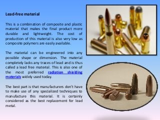 Lead-free material
This is a combination of composite and plastic
material that makes the final product more
durable and lightweight. The cost of
production of this material is also very low as
composite polymers are easily available.
The material can be engineered into any
possible shape or dimension. The material
completely lacks any traces of lead and is thus
called a lead free material. This is also one of
the most preferred radiation shielding
materials widely used today.
The best part is that manufacturers don’t have
to make use of any specialized techniques to
manufacture this material. It is certainly
considered as the best replacement for lead
metal.
 