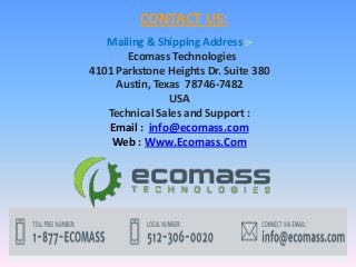CONTACT US:
Mailing & Shipping Address :-
Ecomass Technologies
4101 Parkstone Heights Dr. Suite 380
Austin, Texas 78746-7482
USA
Technical Sales and Support :
Email : info@ecomass.com
Web : Www.Ecomass.Com
 