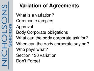 Variation of Agreements
What is a variation?
Common examples
Approval
Body Corporate obligations
What can the body corporate ask for?
When can the body corporate say no?
Who pays what?
Section 130 variation
Don’t Forget
 