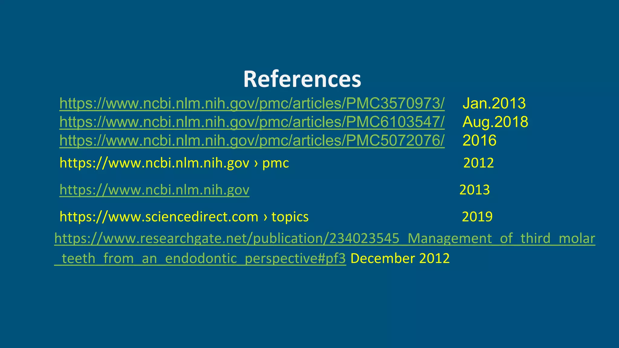 References
https://www.ncbi.nlm.nih.gov/pmc/articles/PMC3570973/ Jan.2013
https://www.ncbi.nlm.nih.gov/pmc/articles/PMC6103547/ Aug.2018
https://www.ncbi.nlm.nih.gov/pmc/articles/PMC5072076/ 2016
https://www.ncbi.nlm.nih.gov › pmc 2012
https://www.ncbi.nlm.nih.gov 2013
https://www.sciencedirect.com › topics 2019
https://www.researchgate.net/publication/234023545_Management_of_third_molar
_teeth_from_an_endodontic_perspective#pf3 December 2012
 