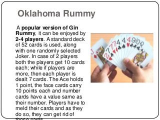 Oklahoma Rummy
A popular version of Gin
Rummy, it can be enjoyed by
2-4 players. A standard deck
of 52 cards is used, along
with one randomly selected
Joker. In case of 2 players
both the players get 10 cards
each; while if players are
more, then each player is
dealt 7 cards. The Ace holds
1 point, the face cards carry
10 points each and number
cards have a value same as
their number. Players have to
meld their cards and as they
do so, they can get rid of
 