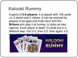 Kalooki Rummy
A game of 2-6 players, it is played with 106 cards
i.e. 2 decks and 2 Jokers. It can be enjoyed by
players of all ages and finds favor with the
Britons who play it at homes, in clubs as also
casinos. Each player is dealt 13 cards but in a
different way- first 3-3, then 2-2, then again 3-3,
again 2-2 and finally 3-3 and involves several
rounds of play.
 