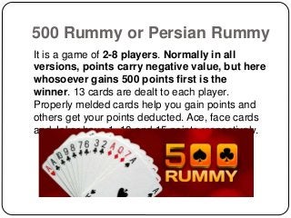 500 Rummy or Persian Rummy
It is a game of 2-8 players. Normally in all
versions, points carry negative value, but here
whosoever gains 500 points first is the
winner. 13 cards are dealt to each player.
Properly melded cards help you gain points and
others get your points deducted. Ace, face cards
and Joker have 1, 10 and 15 points respectively.
 