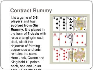 Contract Rummy
It is a game of 3-8
players and has
evolved from Gin
Rummy. It is played in
the form of 7 deals with
rules changing in each
deal, albeit the
objective of forming
sequences and sets
remains the same.
Here Jack, Queen and
King hold 10 points
each, Ace and Joker
 