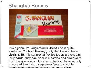 Shanghai Rummy
It is a game that originated in China and is quite
similar to ‘Contract Rummy’, only that the number of
deals is 10. It is somewhat flexible too as players can
‘buy’ cards- they can discard a card to and pick a card
from the open deck. However, Joker can be used only
in case of 3 or 4 card sequences/sets and not for
 