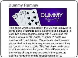 Dummy Rummy
This game which originated in the US and is played in
some parts of Europe too is a game of 2-4 players. It
uses two decks of cards along with 4 Jokers so that
there is a total of 108 cards. Number ‘2’ cards are
used as wild card Jokers. 13 cards are dealt to each
player. And as they form sequences and/or sets, they
can get rid of those cards. The first player to dispose
of all the cards wins the game. Main difference is in
the variety of sequences and sets in the game, as
also the number of melds needed which is 12.
 