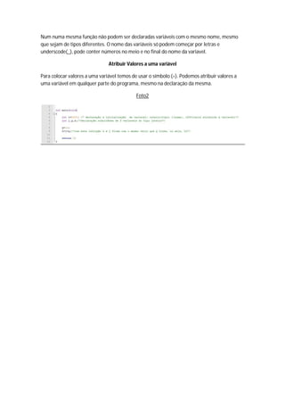Num numa mesma função não podem ser declaradas variáveis com o mesmo nome, mesmo
que sejam de tipos diferentes. O nome das variáveis só podem começar por letras e
underscode(_), pode conter números no meio e no final do nome da variavel.

                               Atribuir Valores a uma variável

Para colocar valores a uma variável temos de usar o símbolo (=). Podemos atribuir valores a
uma variável em qualquer parte do programa, mesmo na declaração da mesma.

                                            Foto2
 