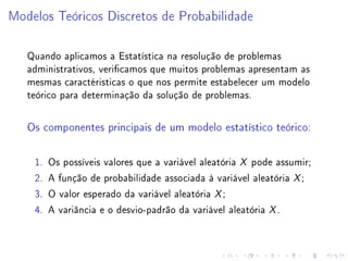 Modelos Teóricos Discretos de Probabilidade

   Quando aplicamos a Estatística na resolução de problemas
   administrativos, vericamos que muitos problemas apresentam as
   mesmas caractéristicas o que nos permite estabelecer um modelo
   teórico para determinação da solução de problemas.

   Os componentes principais de um modelo estatístico teórico:




    1.   Os possíveis valores que a variável aleatória X pode assumir;
    2.   A função de probabilidade associada à variável aleatória X ;
    3.   O valor esperado da variável aleatória X ;
    4.   A variância e o desvio-padrão da variável aleatória X .
 