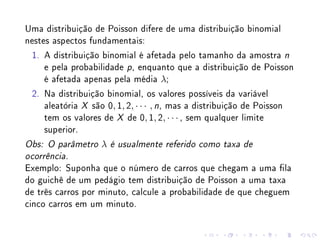 Uma distribuição de Poisson difere de uma distribuição binomial
nestes aspectos fundamentais:
 1. A distribuição binomial é afetada pelo tamanho da amostra n
     e pela probabilidade p , enquanto que a distribuição de Poisson
     é afetada apenas pela média λ;
 2. Na distribuição binomial, os valores possíveis da variável
     aleatória X são 0, 1, 2, · · · , n, mas a distribuição de Poisson
     tem os valores de X de 0, 1, 2, · · · , sem qualquer limite
     superior.
Obs: O parâmetro   λ   é usualmente referido como taxa de

ocorrência.

Exemplo: Suponha que o número de carros que chegam a uma la
do guichê de um pedágio tem distribuição de Poisson a uma taxa
de três carros por minuto, calcule a probabilidade de que cheguem
cinco carros em um minuto.
 