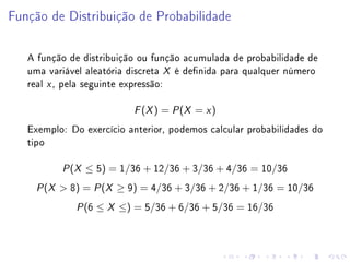 Função de Distribuição de Probabilidade

   A função de distribuição ou função acumulada de probabilidade de
   uma variável aleatória discreta X é denida para qualquer número
   real x , pela seguinte expressão:

                                ( ) = P (X = x )
                               F X


   Exemplo: Do exercício anterior, podemos calcular probabilidades do
   tipo

             (
           P X       ≤ 5) = 1/36 + 12/36 + 3/36 + 4/36 = 10/36
      (
     P X    8) = P (X ≥ 9) = 4/36 + 3/36 + 2/36 + 1/36 = 10/36
                 P   (6 ≤ X ≤) = 5/36 + 6/36 + 5/36 = 16/36
 